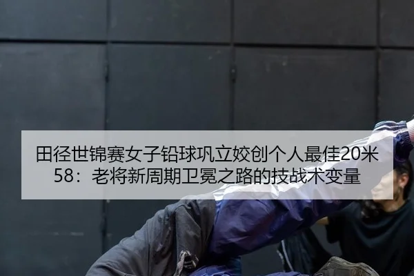 田径世锦赛女子铅球巩立姣创个人最佳20米58：老将新周期卫冕之路的技战术变量